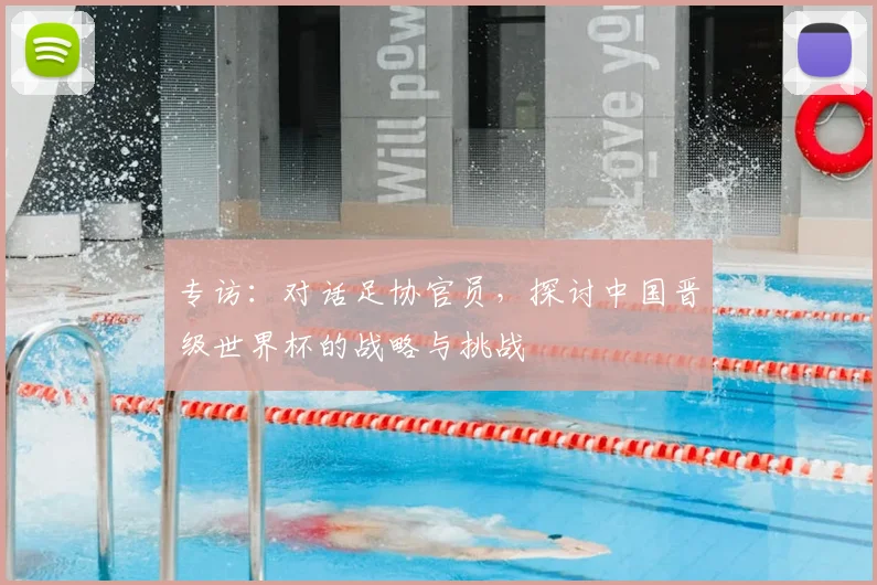 专访：对话足协官员，探讨中国晋级世界杯的战略与挑战