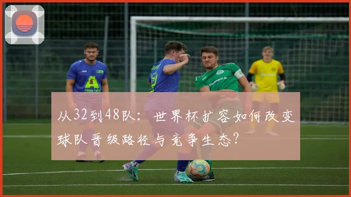 从32到48队：世界杯扩容如何改变球队晋级路径与竞争生态？