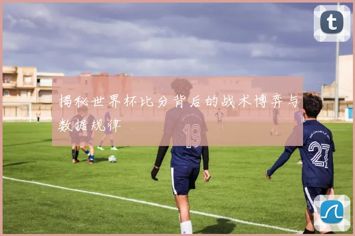 揭秘世界杯比分背后的战术博弈与数据规律