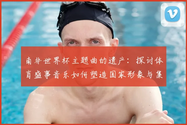南非世界杯主题曲的遗产：探讨体育盛事音乐如何塑造国家形象与集体认同