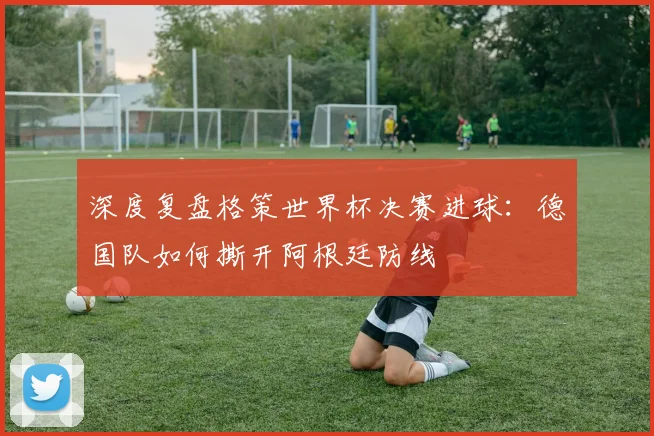 深度复盘格策世界杯决赛进球：德国队如何撕开阿根廷防线