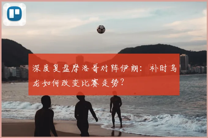深度复盘摩洛哥对阵伊朗：补时乌龙如何改变比赛走势？