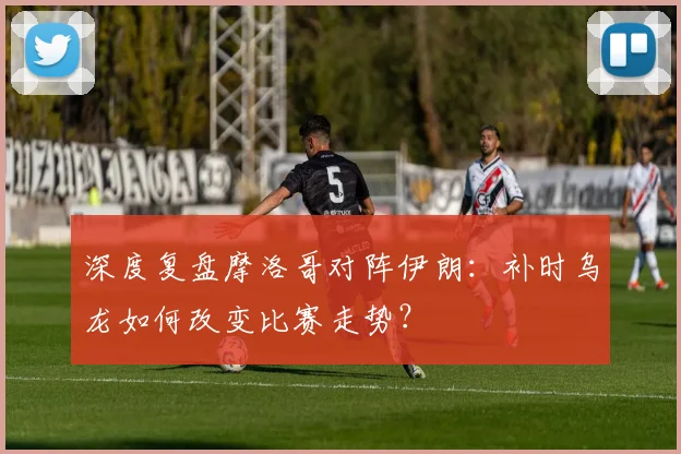 深度复盘摩洛哥对阵伊朗：补时乌龙如何改变比赛走势？