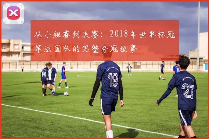 从小组赛到决赛：2018年世界杯冠军法国队的完整夺冠故事