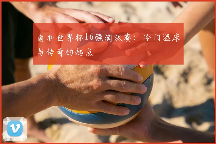 南非世界杯16强淘汰赛：冷门温床与传奇的起点