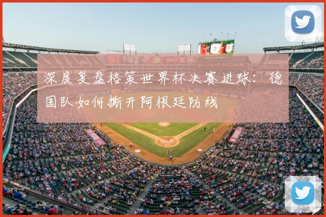 深度复盘格策世界杯决赛进球：德国队如何撕开阿根廷防线