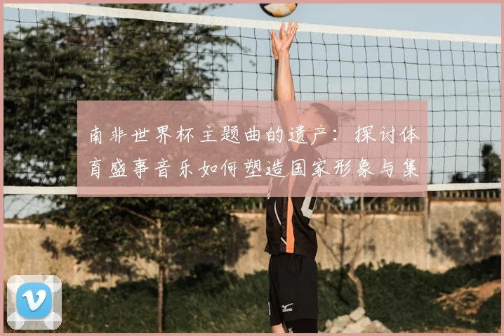 南非世界杯主题曲的遗产：探讨体育盛事音乐如何塑造国家形象与集体认同