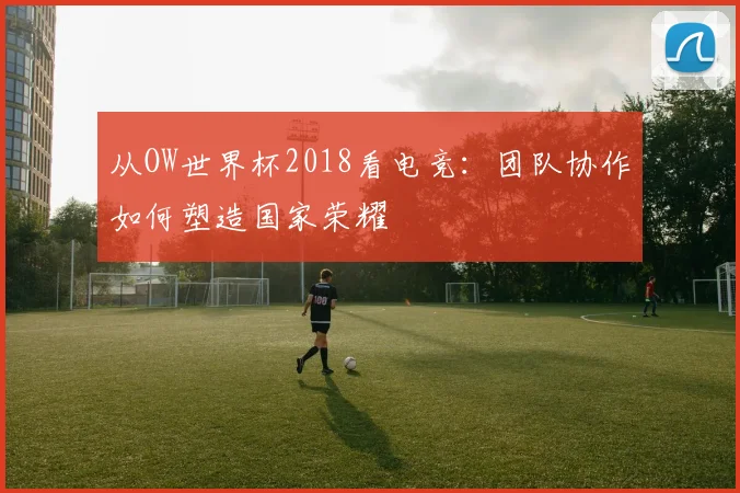 从OW世界杯2018看电竞：团队协作如何塑造国家荣耀