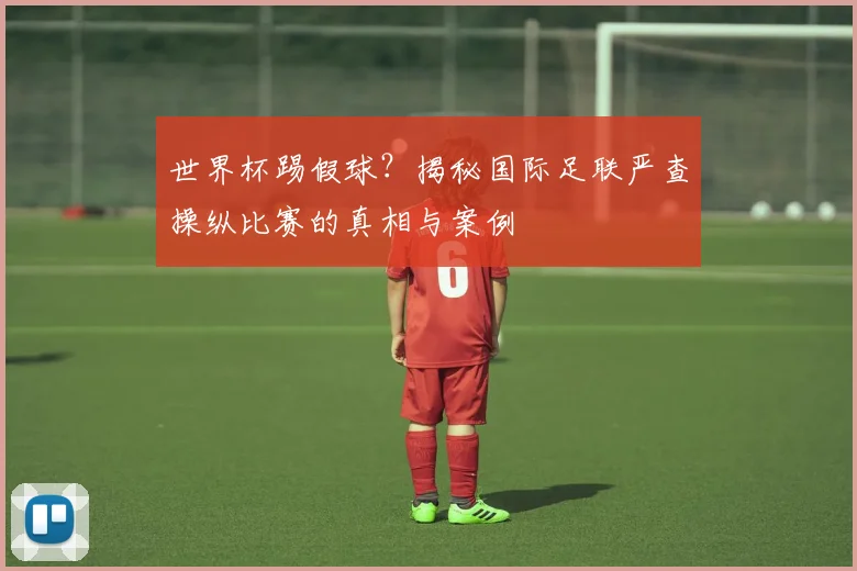 世界杯踢假球？揭秘国际足联严查操纵比赛的真相与案例