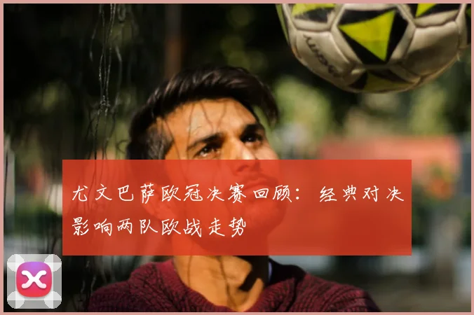 尤文巴萨欧冠决赛回顾：经典对决影响两队欧战走势