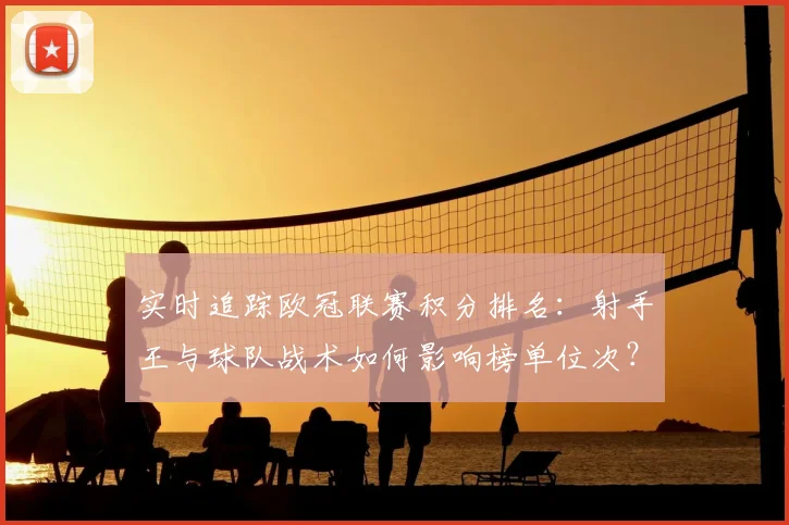 实时追踪欧冠联赛积分排名：射手王与球队战术如何影响榜单位次？