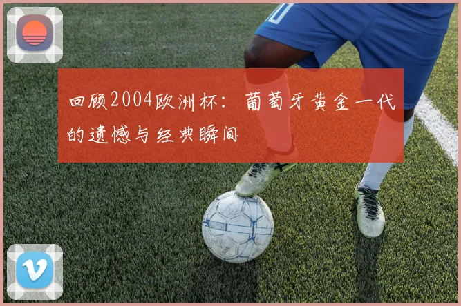 回顾2004欧洲杯:葡萄牙黄金一代的遗憾与经典瞬间