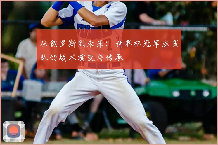 从俄罗斯到未来：世界杯冠军法国队的战术演变与传承