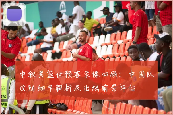 中叙男篮世预赛录像回顾：中国队攻防细节解析及出线前景评估