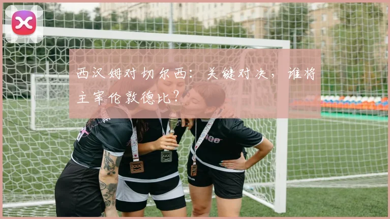 西汉姆对切尔西:关键对决,谁将主宰伦敦德比?