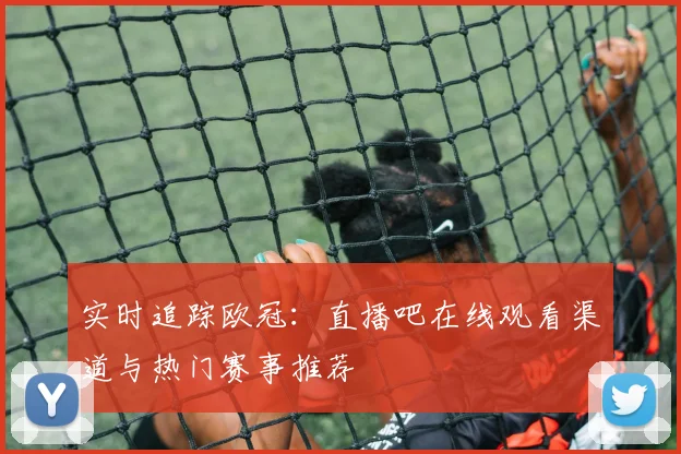 实时追踪欧冠：直播吧在线观看渠道与热门赛事推荐