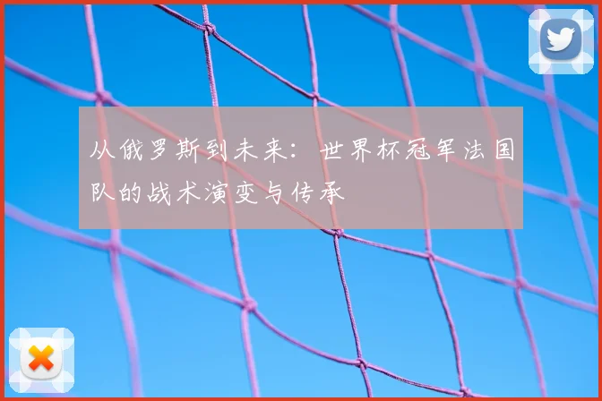 从俄罗斯到未来：世界杯冠军法国队的战术演变与传承