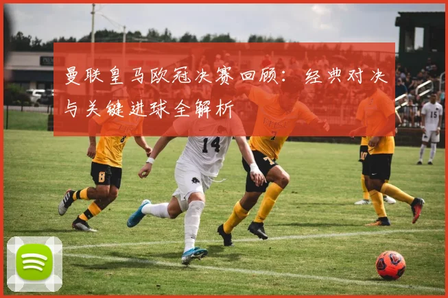 曼联皇马欧冠决赛回顾：经典对决与关键进球全解析