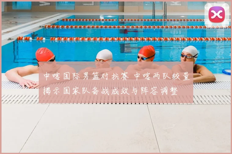 中喀国际男篮对抗赛 中喀两队较量揭示国家队备战成效与阵容调整