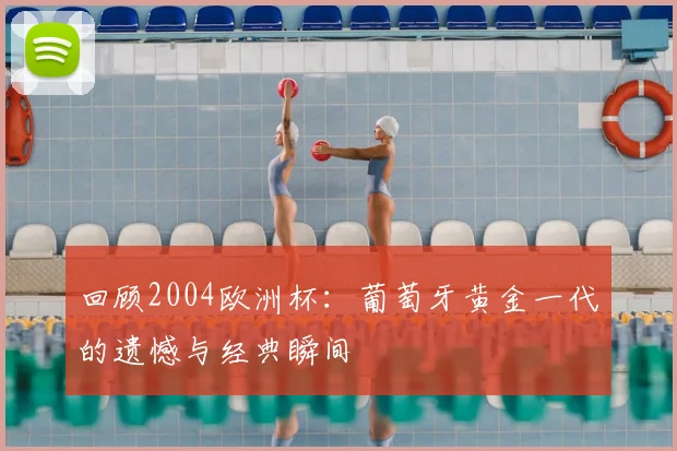 回顾2004欧洲杯：葡萄牙黄金一代的遗憾与经典瞬间