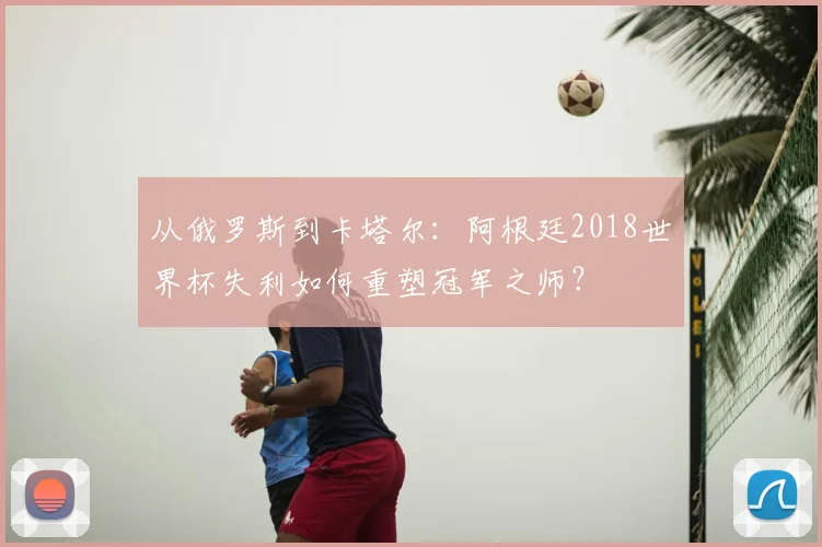 从俄罗斯到卡塔尔:阿根廷2018世界杯失利如何重塑冠军之师?