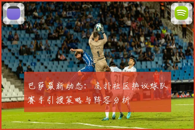 巴萨最新动态:虎扑社区热议球队赛季引援策略与阵容分析