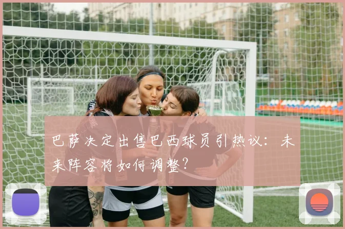 巴萨决定出售巴西球员引热议：未来阵容将如何调整？