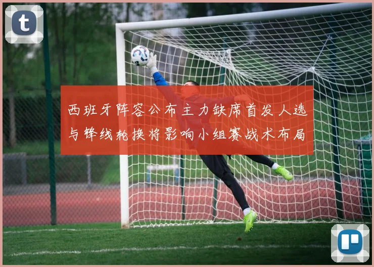 西班牙阵容公布主力缺席首发人选与锋线轮换将影响小组赛战术布局