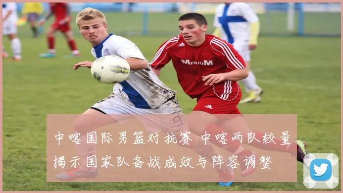 中喀国际男篮对抗赛 中喀两队较量揭示国家队备战成效与阵容调整